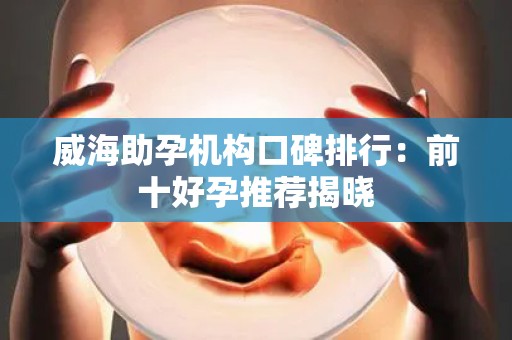 威海助孕机构口碑排行：前十好孕推荐揭晓