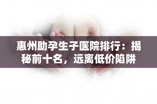 惠州助孕生子医院排行：揭秘前十名，远离低价陷阱