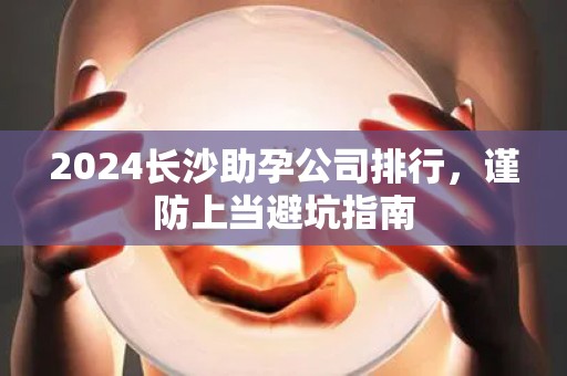 2024长沙助孕公司排行，谨防上当避坑指南