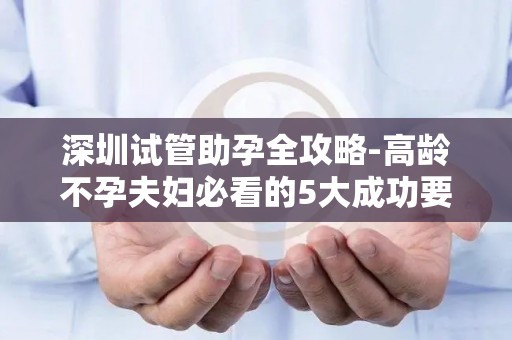 深圳试管助孕全攻略-高龄不孕夫妇必看的5大成功要素!