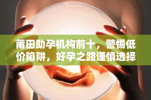 莆田助孕机构前十，警惕低价陷阱，好孕之路谨慎选择