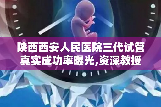陕西西安人民医院三代试管真实成功率曝光,资深教授助孕经验分享!