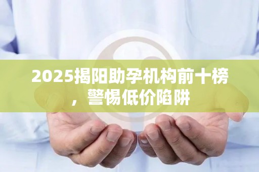 2025揭阳助孕机构前十榜，警惕低价陷阱