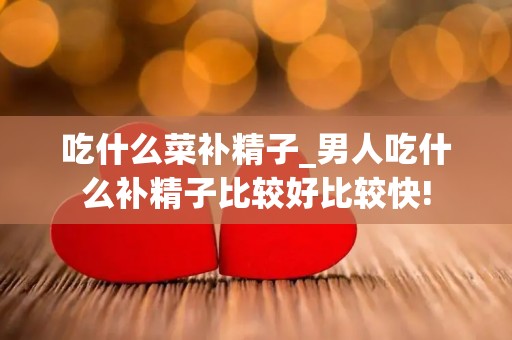 吃什么菜补精子_男人吃什么补精子比较好比较快!