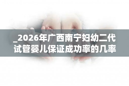 _2026年广西南宁妇幼二代试管婴儿保证成功率的几率有多大