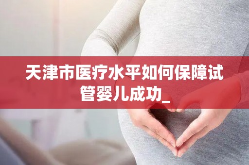 天津市医疗水平如何保障试管婴儿成功_