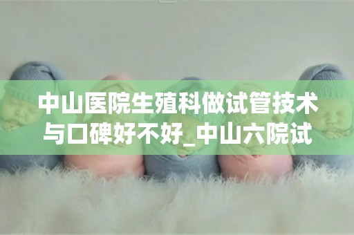 中山医院生殖科做试管技术与口碑好不好_中山六院试管涨价了）