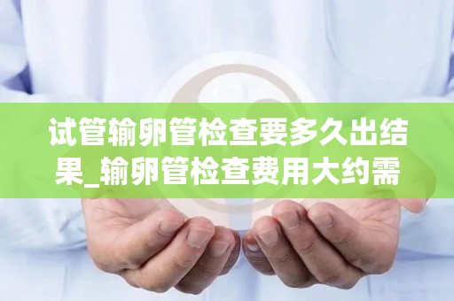 试管输卵管检查要多久出结果_输卵管检查费用大约需多少钱!