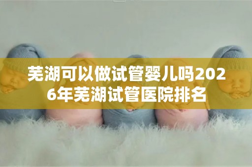 芜湖可以做试管婴儿吗2026年芜湖试管医院排名