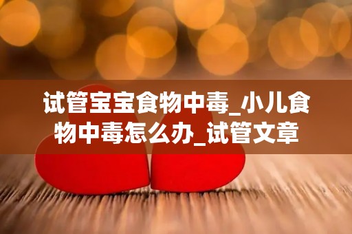 试管宝宝食物中毒_小儿食物中毒怎么办_试管文章