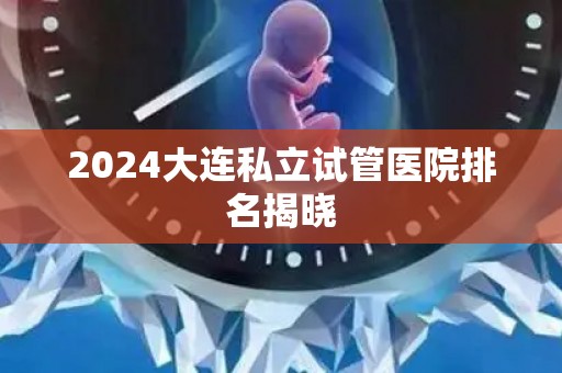 2024大连私立试管医院排名揭晓