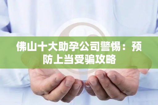 佛山十大助孕公司警惕：预防上当受骗攻略