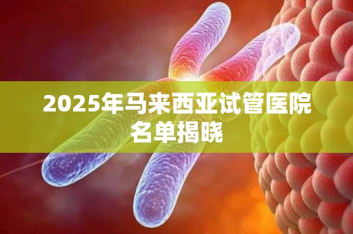 2025年马来西亚试管医院名单揭晓