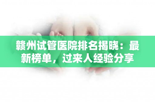 赣州试管医院排名揭晓：最新榜单，过来人经验分享