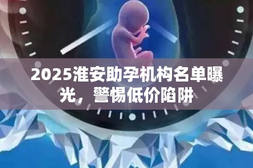 2025淮安助孕机构名单曝光，警惕低价陷阱