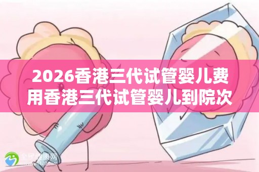 2026香港三代试管婴儿费用香港三代试管婴儿到院次数