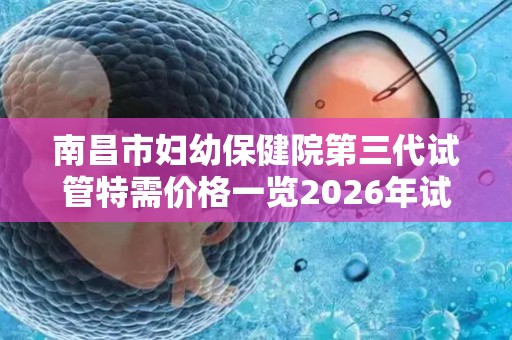 南昌市妇幼保健院第三代试管特需价格一览2026年试管费用参考