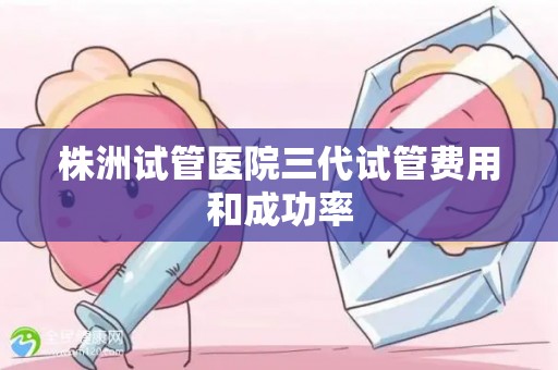 株洲试管医院三代试管费用和成功率