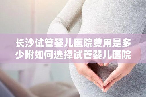 长沙试管婴儿医院费用是多少附如何选择试管婴儿医院经验