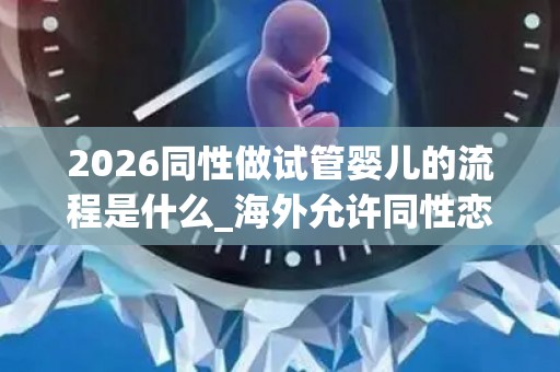 2026同性做试管婴儿的流程是什么_海外允许同性恋做试管的部分国内介绍!