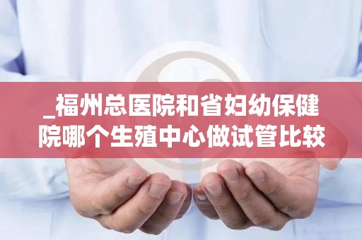 _福州总医院和省妇幼保健院哪个生殖中心做试管比较好