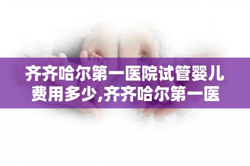齐齐哈尔第一医院试管婴儿费用多少,齐齐哈尔第一医院试管婴儿成功率有多高