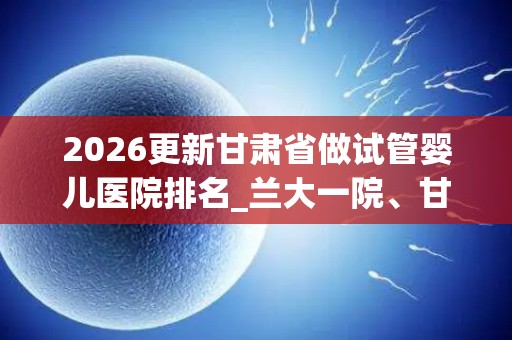 2026更新甘肃省做试管婴儿医院排名_兰大一院、甘肃妇幼问鼎前十