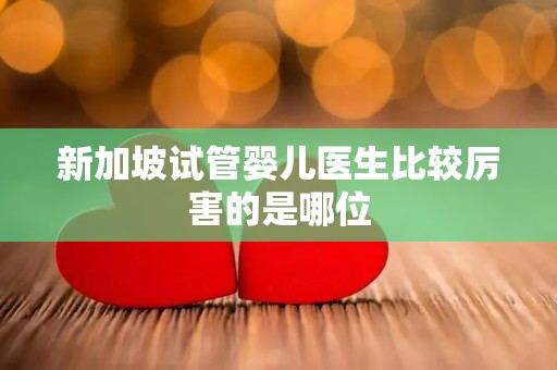 新加坡试管婴儿医生比较厉害的是哪位