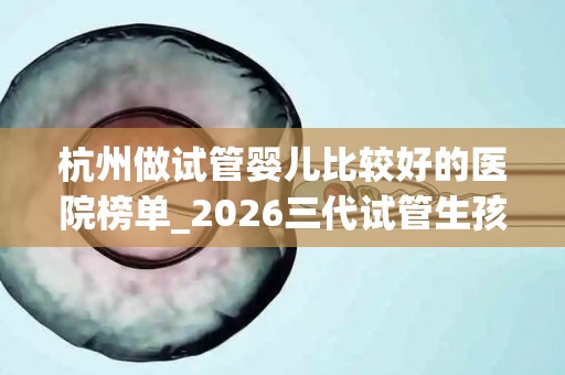 杭州做试管婴儿比较好的医院榜单_2026三代试管生孩子条件解析