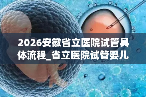 2026安徽省立医院试管具体流程_省立医院试管婴儿收费清单参考!
