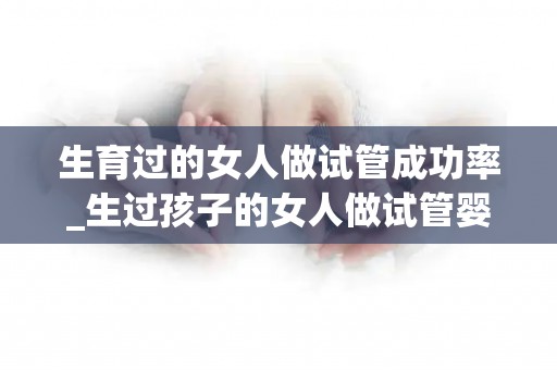 生育过的女人做试管成功率_生过孩子的女人做试管婴儿成功率