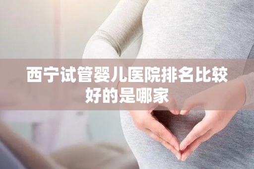西宁试管婴儿医院排名比较好的是哪家