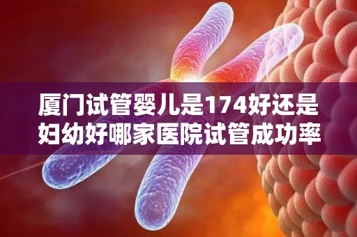 厦门试管婴儿是174好还是妇幼好哪家医院试管成功率较高