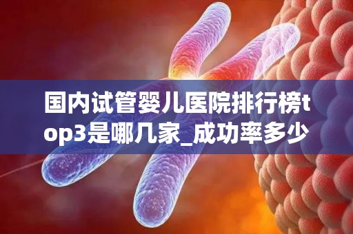 国内试管婴儿医院排行榜top3是哪几家_成功率多少