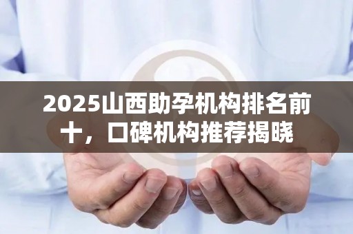 2025山西助孕机构排名前十，口碑机构推荐揭晓