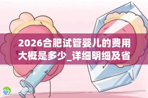 2026合肥试管婴儿的费用大概是多少_详细明细及省钱攻略说明!