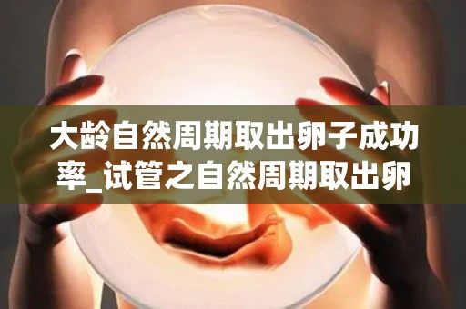 大龄自然周期取出卵子成功率_试管之自然周期取出卵子!