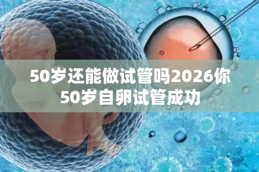 50岁还能做试管吗2026你50岁自卵试管成功