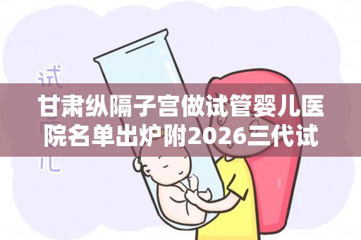 甘肃纵隔子宫做试管婴儿医院名单出炉附2026三代试管生孩子费用参考
