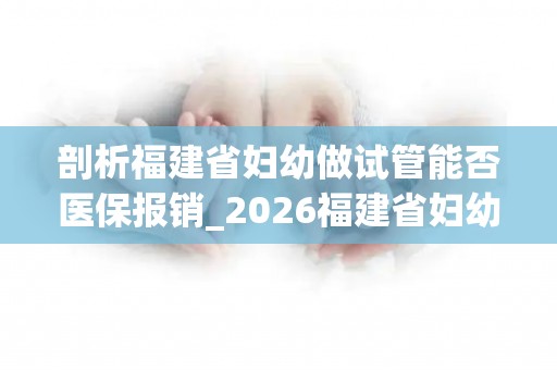 剖析福建省妇幼做试管能否医保报销_2026福建省妇幼试管报销比例!