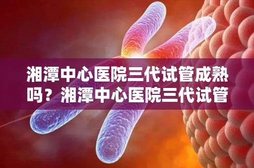 湘潭中心医院三代试管成熟吗？湘潭中心医院三代试管成功率高吗？