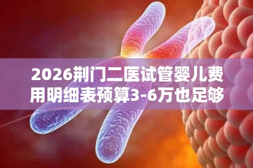 2026荆门二医试管婴儿费用明细表预算3-6万也足够