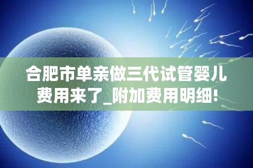 合肥市单亲做三代试管婴儿费用来了_附加费用明细!