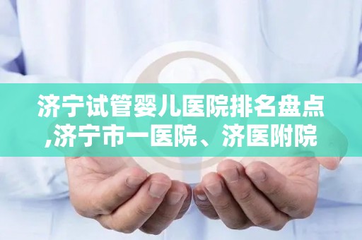 济宁试管婴儿医院排名盘点,济宁市一医院、济医附院入围