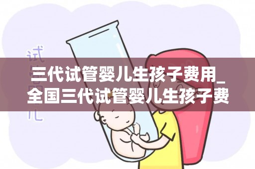 三代试管婴儿生孩子费用_全国三代试管婴儿生孩子费用大约是多少_三代试管婴儿大概费用!