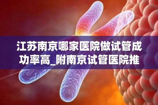 江苏南京哪家医院做试管成功率高_附南京试管医院推荐!