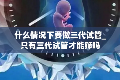 什么情况下要做三代试管_只有三代试管才能筛吗