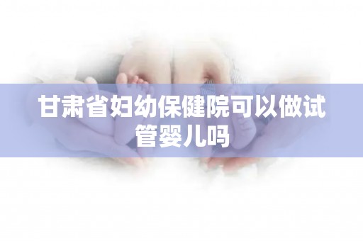 甘肃省妇幼保健院可以做试管婴儿吗