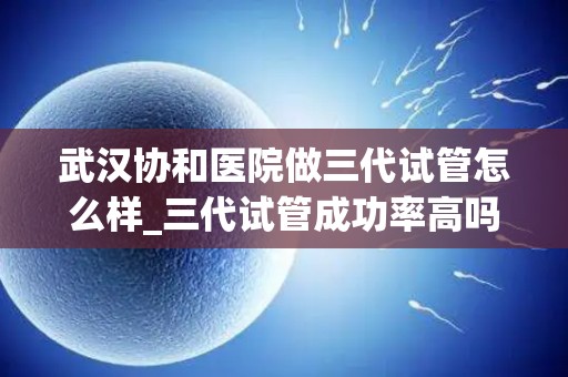 武汉协和医院做三代试管怎么样_三代试管成功率高吗