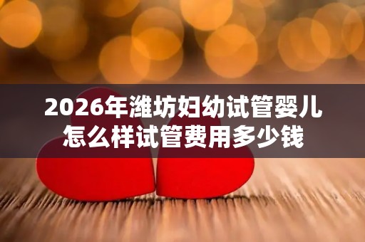 2026年潍坊妇幼试管婴儿怎么样试管费用多少钱